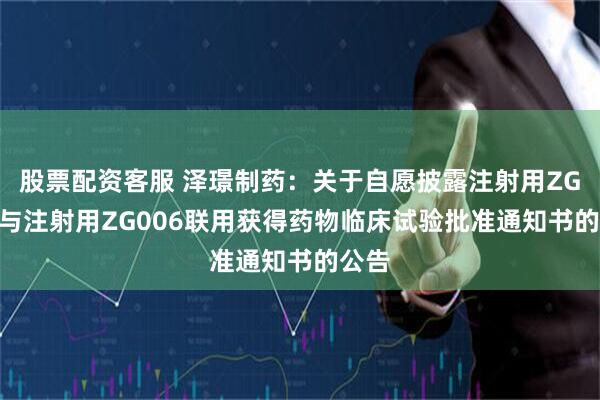 股票配资客服 泽璟制药：关于自愿披露注射用ZG005与注射用ZG006联用获得药物临床试验批准通知书的公告