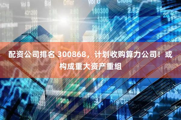 配资公司排名 300868，计划收购算力公司！或构成重大资产重组