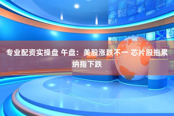 专业配资实操盘 午盘：美股涨跌不一 芯片股拖累纳指下跌