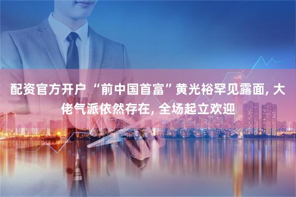 配资官方开户 “前中国首富”黄光裕罕见露面, 大佬气派依然存在, 全场起立欢迎