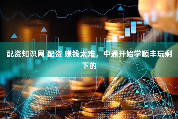 配资知识网 配资 赚钱太难，中通开始学顺丰玩剩下的