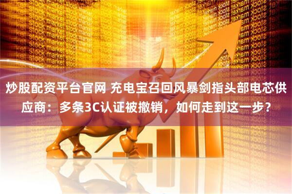 炒股配资平台官网 充电宝召回风暴剑指头部电芯供应商：多条3C认证被撤销，如何走到这一步？