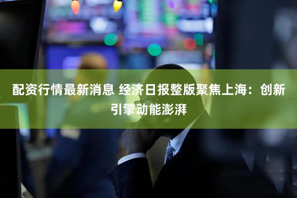 配资行情最新消息 经济日报整版聚焦上海：创新引擎动能澎湃