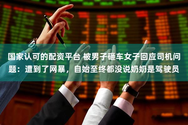 国家认可的配资平台 被男子砸车女子回应司机问题：遭到了网暴，自始至终都没说奶奶是驾驶员