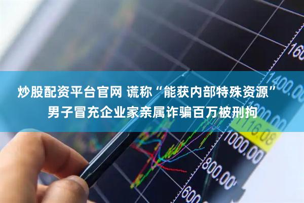 炒股配资平台官网 谎称“能获内部特殊资源”  男子冒充企业家亲属诈骗百万被刑拘