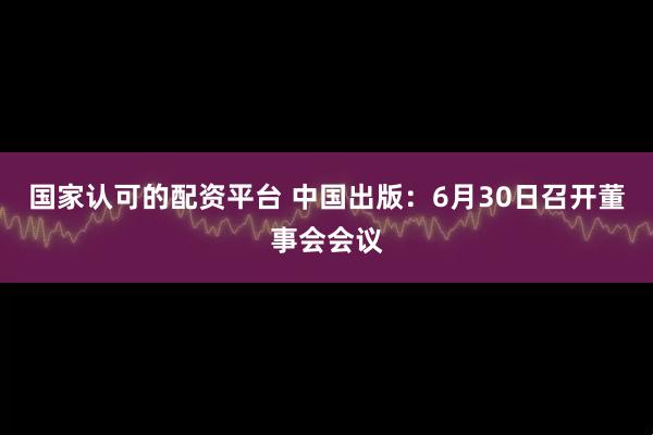国家认可的配资平台 中国出版：6月30日召开董事会会议