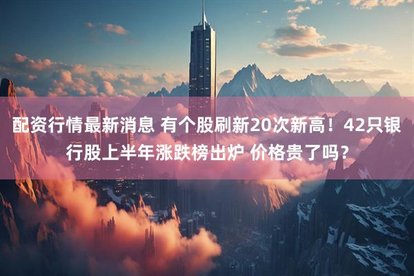 配资行情最新消息 有个股刷新20次新高！42只银行股上半年涨跌榜出炉 价格贵了吗？