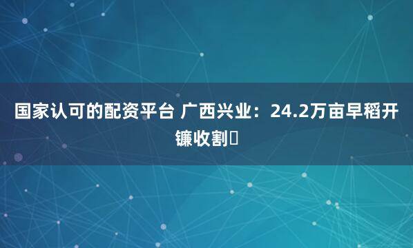国家认可的配资平台 广西兴业：24.2万亩早稻开镰收割‌