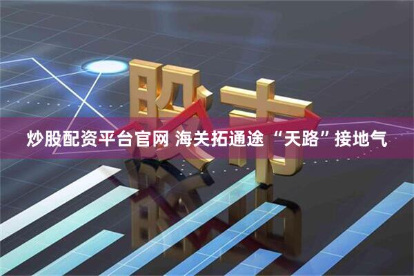 炒股配资平台官网 海关拓通途 “天路”接地气