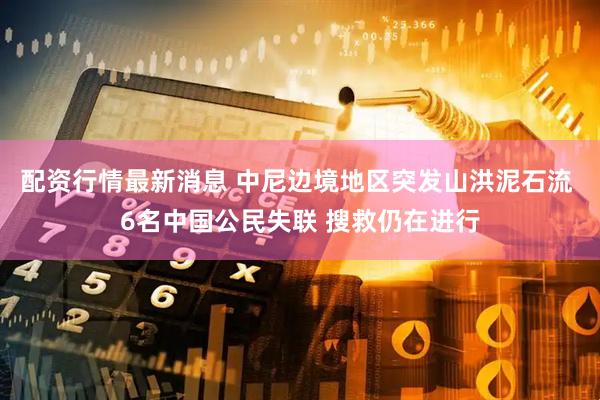 配资行情最新消息 中尼边境地区突发山洪泥石流 6名中国公民失联 搜救仍在进行