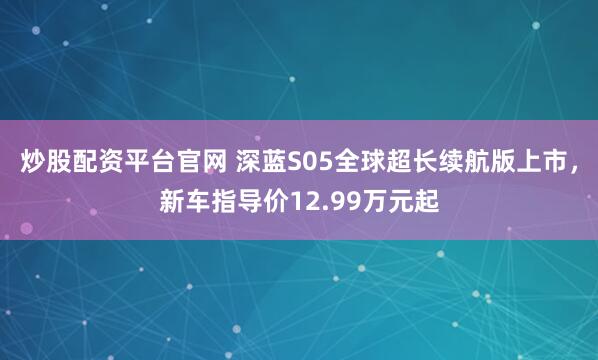 炒股配资平台官网 深蓝S05全球超长续航版上市，新车指导价12.99万元起