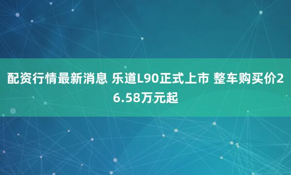 配资行情最新消息 乐道L90正式上市 整车购买价26.58万元起