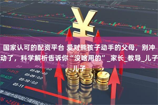 国家认可的配资平台 爱对熊孩子动手的父母，别冲动了，科学解析告诉你“没啥用的”_家长_教导_儿子
