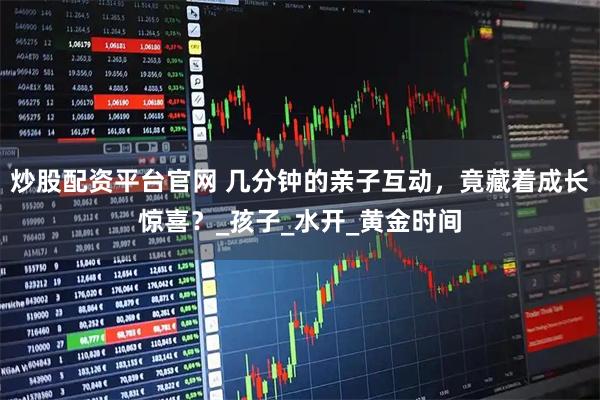 炒股配资平台官网 几分钟的亲子互动，竟藏着成长惊喜？_孩子_水开_黄金时间