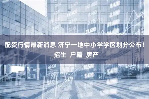 配资行情最新消息 济宁一地中小学学区划分公布！_招生_户籍_房产