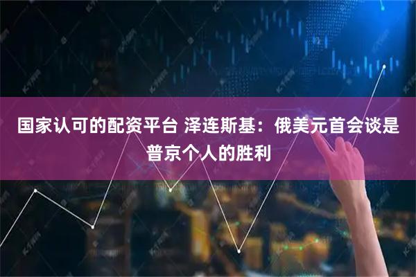 国家认可的配资平台 泽连斯基：俄美元首会谈是普京个人的胜利