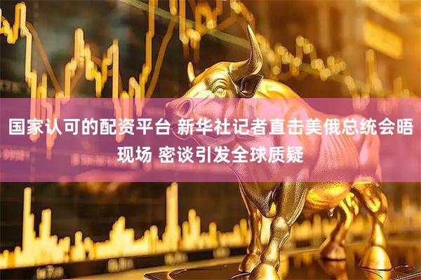 国家认可的配资平台 新华社记者直击美俄总统会晤现场 密谈引发全球质疑