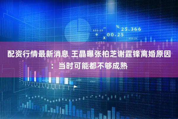 配资行情最新消息 王晶曝张柏芝谢霆锋离婚原因：当时可能都不够成熟