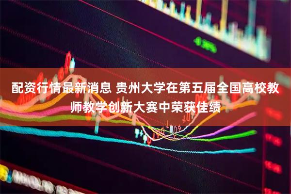 配资行情最新消息 贵州大学在第五届全国高校教师教学创新大赛中荣获佳绩
