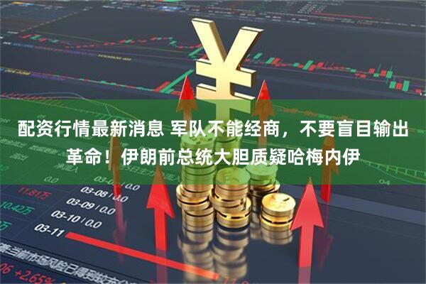 配资行情最新消息 军队不能经商，不要盲目输出革命！伊朗前总统大胆质疑哈梅内伊
