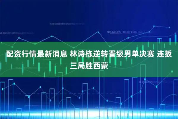 配资行情最新消息 林诗栋逆转晋级男单决赛 连扳三局胜西蒙
