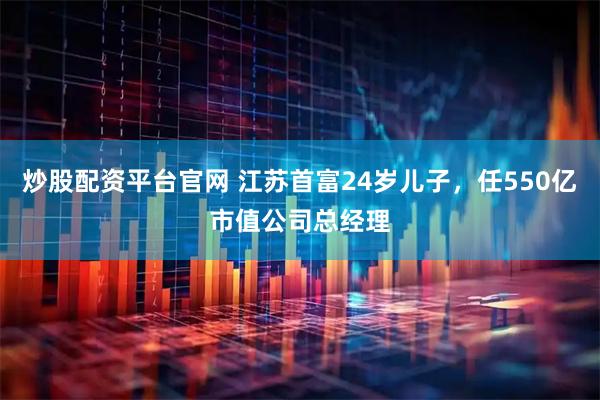 炒股配资平台官网 江苏首富24岁儿子，任550亿市值公司总经理