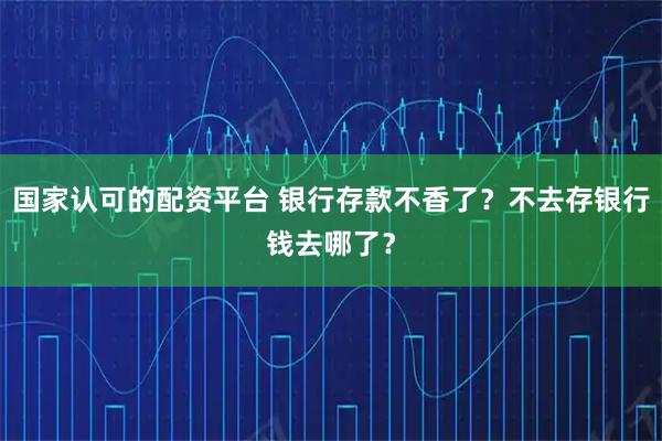 国家认可的配资平台 银行存款不香了？不去存银行钱去哪了？