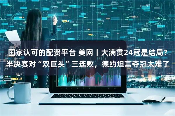 国家认可的配资平台 美网｜大满贯24冠是结局？半决赛对“双巨头”三连败，德约坦言夺冠太难了
