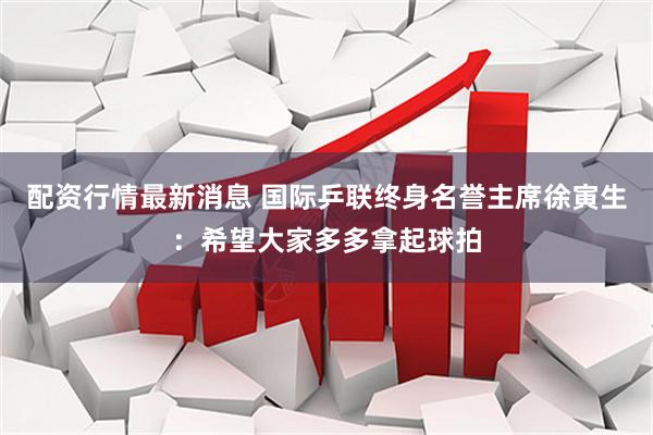 配资行情最新消息 国际乒联终身名誉主席徐寅生：希望大家多多拿起球拍