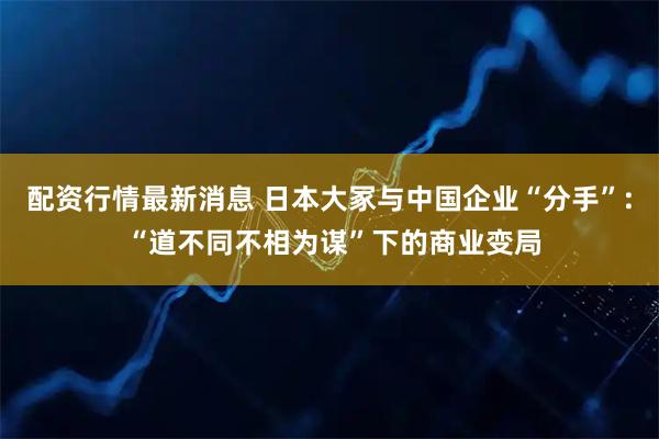 配资行情最新消息 日本大冢与中国企业“分手”: “道不同不相为谋”下的商业变局