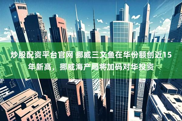 炒股配资平台官网 挪威三文鱼在华份额创近15年新高，挪威海产局将加码对华投资