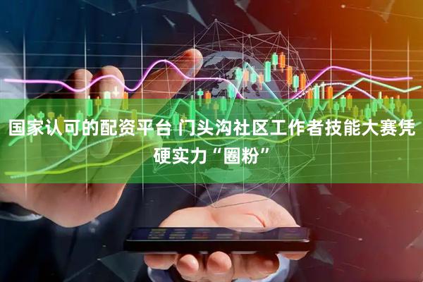 国家认可的配资平台 门头沟社区工作者技能大赛凭硬实力“圈粉”