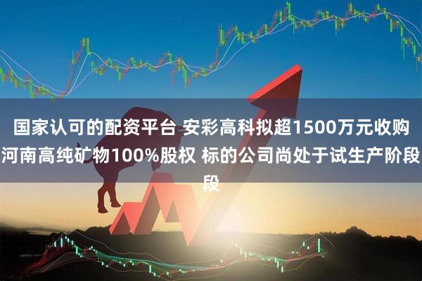 国家认可的配资平台 安彩高科拟超1500万元收购河南高纯矿物100%股权 标的公司尚处于试生产阶段