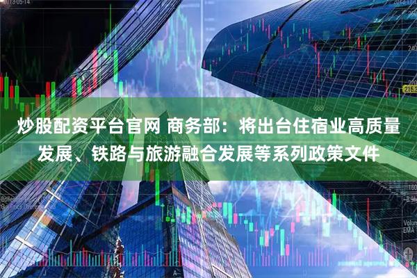 炒股配资平台官网 商务部：将出台住宿业高质量发展、铁路与旅游融合发展等系列政策文件