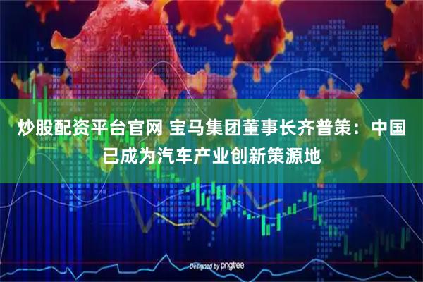 炒股配资平台官网 宝马集团董事长齐普策：中国已成为汽车产业创新策源地