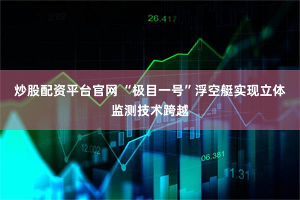 炒股配资平台官网 “极目一号”浮空艇实现立体监测技术跨越