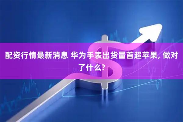配资行情最新消息 华为手表出货量首超苹果, 做对了什么?