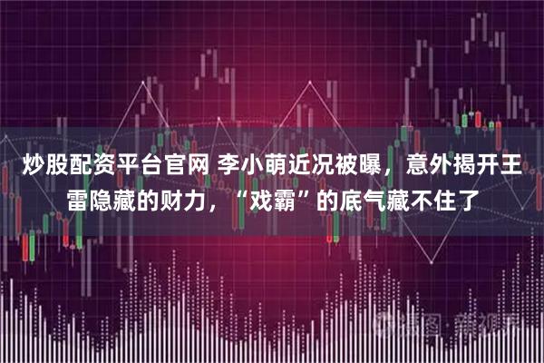 炒股配资平台官网 李小萌近况被曝，意外揭开王雷隐藏的财力，“戏霸”的底气藏不住了