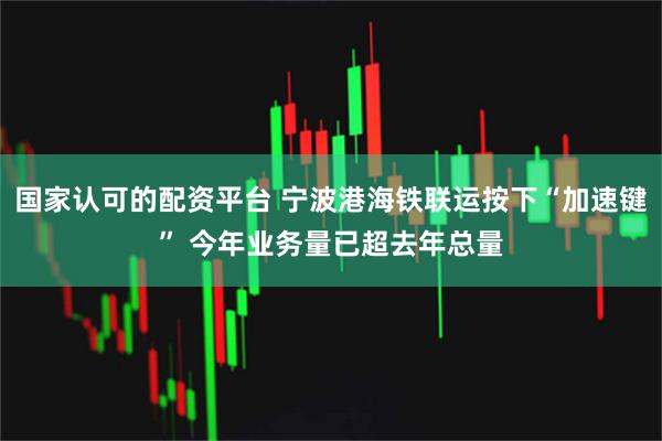 国家认可的配资平台 宁波港海铁联运按下“加速键” 今年业务量已超去年总量