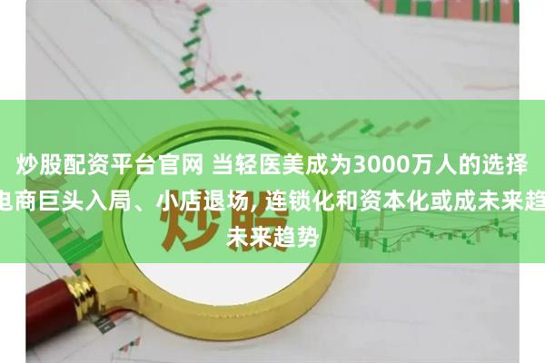 炒股配资平台官网 当轻医美成为3000万人的选择: 电商巨头入局、小店退场, 连锁化和资本化或成未来趋势