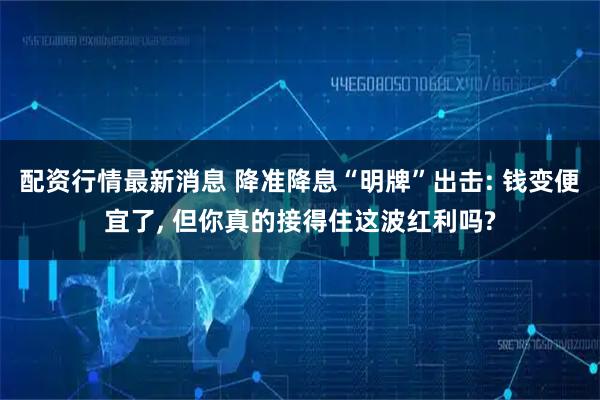 配资行情最新消息 降准降息“明牌”出击: 钱变便宜了, 但你真的接得住这波红利吗?