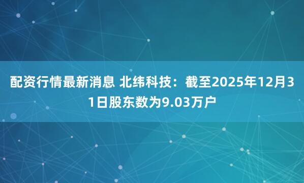配资行情最新消息 北纬科技：截至2025年12月31日股东数为9.03万户