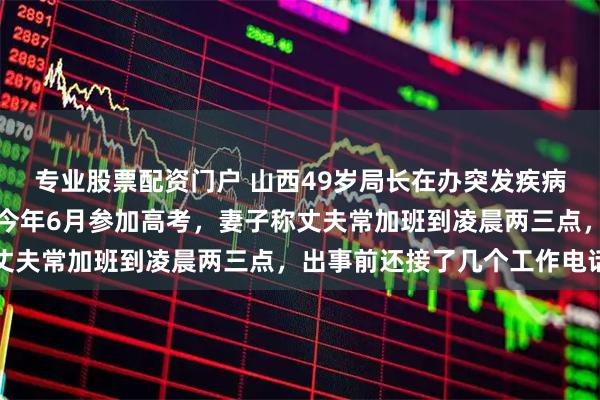 专业股票配资门户 山西49岁局长在办突发疾病抢救无效离世，小儿子今年6月参加高考，妻子称丈夫常加班到凌晨两三点，出事前还接了几个工作电话